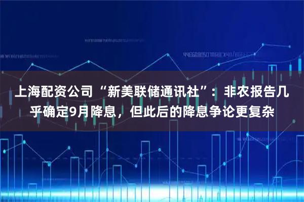 上海配资公司 “新美联储通讯社”:非农报告几乎确定9月降息,但此后的降息争论更复杂